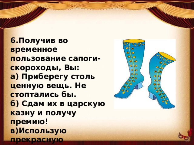 6.Получив во временное пользование сапоги-скороходы, Вы: а) Приберегу столь ценную вещь. Не стоптались бы. б) Сдам их в царскую казну и получу премию! в)Использую прекрасную возможность попутешествовать бесплатно в страны заморские!..