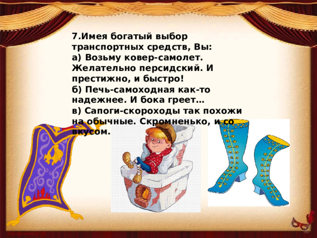 7.Имея богатый выбор транспортных средств, Вы: а) Возьму ковер-самолет. Желательно персидский. И престижно, и быстро! б) Печь-самоходная как-то надежнее. И бока греет… в) Сапоги-скороходы так похожи на обычные. Скромненько, и со вкусом.