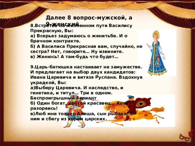 Далее 8 вопрос-мужской, а 9-женский 8.Встретив на жизненном пути Василису Прекрасную, Вы: а) Всерьез задумаюсь о женитьбе. И о брачном контракте. б) А Василиса Прекрасная вам, случайно, не сестра? Нет, говорите… Ну извините. в) Женюсь! А там-будь что будет…  9.Царь-батюшка настаивает на замужестве. И предлагает на выбор двух кандидатов: Ивана Царевича и витязя Руслана. Вздохнув украдкой, Вы: а)Выберу Царевича. И наследство, и генетика, и титул… Три в одном. Беспроигрышный вариант б) Один богат, другой красавец… Хоть разорвись! в)Люб мне только Алеша, сын рыбака! С ним и сбегу из хором царских.