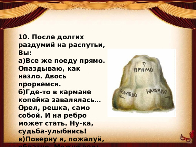 10. После долгих раздумий на распутьи, Вы: а)Все же поеду прямо. Опаздываю, как назло. Авось прорвемся. б)Где-то в кармане копейка завалялась… Орел, решка, само собой. И на ребро может стать. Ну-ка, судьба-улыбнись! в)Поверну я, пожалуй, обратно. Можно ведь и другие пути найти.