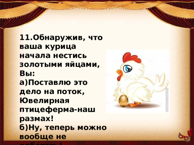 11.Обнаружив, что ваша курица начала нестись золотыми яйцами, Вы: а)Поставлю это дело на поток, Ювелирная птицеферма-наш размах! б)Ну, теперь можно вообще не работать! Лежи на печи да щук фаршированных ешь! в)Поцелую ее в клювик!