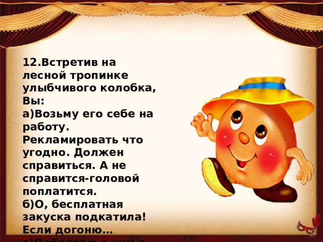 12.Встретив на лесной тропинке улыбчивого колобка, Вы: а)Возьму его себе на работу. Рекламировать что угодно. Должен справиться. А не справится-головой поплатится. б)О, бесплатная закуска подкатила! Если догоню… в)Поболтаю с ним о жизни, и каждый пойдет своей дорогой. А кто и покатится.