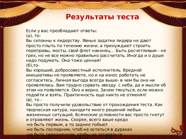 Результаты теста Если у вас преобладают ответы: (а), то- Вы склонны к лидерству. Явные задатки лидера не дают просто плыть по течению жизни, а принуждают строить переправы, мосты, свой флот наконец… Быть расчетливым - не грех, но не все можно правильно рассчитать. Иногда и о душе надо подумать. Она тоже ценная! (б),то- Вы хороший, добросовестный исполнитель. Вредной инициативы не проявляете, но и на износ работать не согласитесь. Личная выгода всегда выше- в чем бы она ни проявлялась. Вам трудно сорвать звезду с неба, да и мысли об этом не появляется. Оно и верно. Зачем тянуться, если можно подойти и взять. Практичность еще никто не отменял! (в), то – Вы просто получили удовольствие от прохождения теста. Как творческая натура, находите много решений любых жизненных ситуаций. Всяческие условности вас просто гнетут и отравляют жизнь. Скорее, всего ваше кредо -не быть первым, а то задние побьют -не быть последним, чтоб не остаться в дураках -не быть середнячком, чтобы не затеряться -а просто быть самим собой!