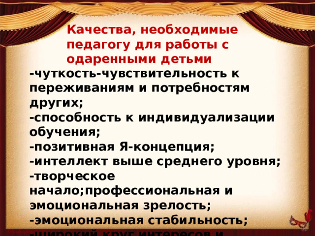 Качества, необходимые педагогу для работы с одаренными детьми -чуткость-чувствительность к переживаниям и потребностям других; -способность к индивидуализации обучения; -позитивная Я-концепция; -интеллект выше среднего уровня; -творческое начало;профессиональная и эмоциональная зрелость; -эмоциональная стабильность; -широкий круг интересов и умений; -чувство юмора.