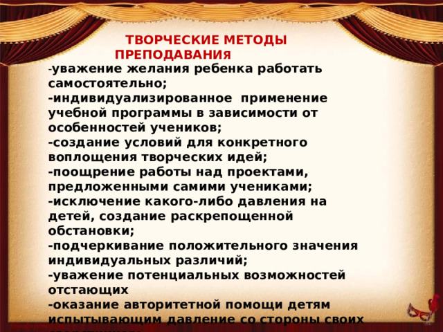 ТВОРЧЕСКИЕ МЕТОДЫ ПРЕПОДАВАНИ Я - уважение желания ребенка работать самостоятельно; -индивидуализированное применение учебной программы в зависимости от особенностей учеников; -создание условий для конкретного воплощения творческих идей; -поощрение работы над проектами, предложенными самими учениками; -исключение какого-либо давления на детей, создание раскрепощенной обстановки; -подчеркивание положительного значения индивидуальных различий; -уважение потенциальных возможностей отстающих -оказание авторитетной помощи детям испытывающим давление со стороны своих сверстников; -извлечение максимальной пользы из хобби, конкретных увлечений и индивидуальных наклонностей