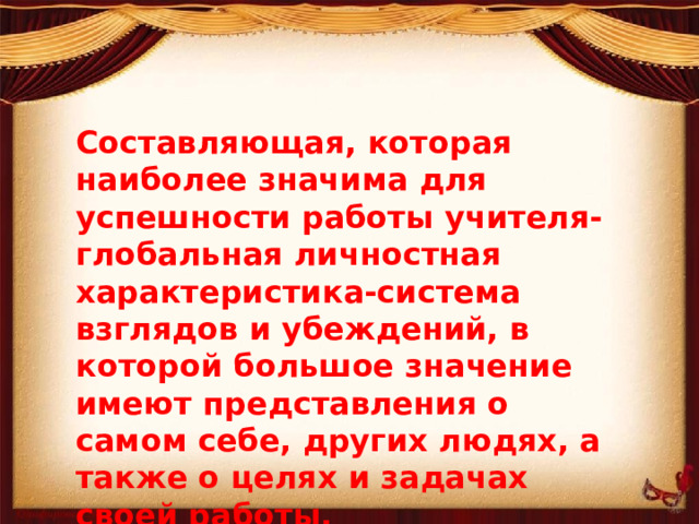 Составляющая, которая наиболее значима для успешности работы учителя- глобальная личностная характеристика-система взглядов и убеждений, в которой большое значение имеют представления о самом себе, других людях, а также о целях и задачах своей работы.