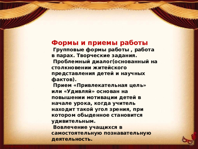 Формы и приемы работы  Групповые формы работы , работа в парах. Творческие задания.  Проблемный диалог(основанный на столкновении житейского представления детей и научных фактов).  Прием «Привлекательная цель» или «Удивляй» основан на повышении мотивации детей в начале урока, когда учитель находит такой угол зрения, при котором обыденное становится удивительным.  Вовлечение учащихся в самостоятельную познавательную деятельность.