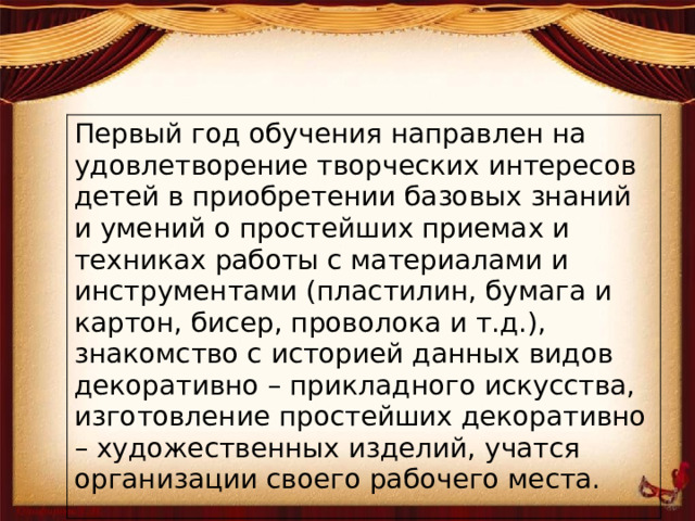 Первый год обучения направлен на удовлетворение творческих интересов детей в приобретении базовых знаний и умений о простейших приемах и техниках работы с материалами и инструментами (пластилин, бумага и картон, бисер, проволока и т.д.), знакомство с историей данных видов декоративно – прикладного искусства, изготовление простейших декоративно – художественных изделий, учатся организации своего рабочего места.