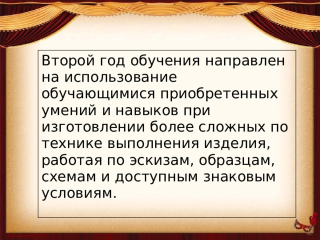 Второй год обучения направлен на использование обучающимися приобретенных умений и навыков при изготовлении более сложных по технике выполнения изделия, работая по эскизам, образцам, схемам и доступным знаковым условиям.