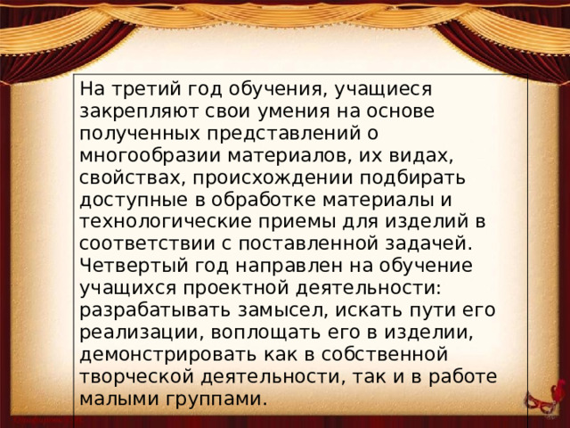 На третий год обучения, учащиеся закрепляют свои умения на основе полученных представлений о многообразии материалов, их видах, свойствах, происхождении подбирать доступные в обработке материалы и технологические приемы для изделий в соответствии с поставленной задачей. Четвертый год направлен на обучение учащихся проектной деятельности: разрабатывать замысел, искать пути его реализации, воплощать его в изделии, демонстрировать как в собственной творческой деятельности, так и в работе малыми группами.