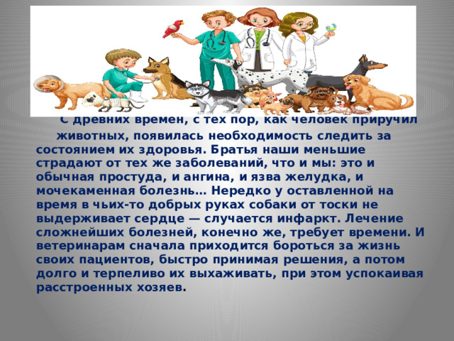 С древних времен, с тех пор, как человек приручил  животных, появилась необходимость следить за состоянием их здоровья. Братья наши меньшие страдают от тех же заболеваний, что и мы: это и обычная простуда, и ангина, и язва желудка, и мочекаменная болезнь… Нередко у оставленной на время в чьих-то добрых руках собаки от тоски не выдерживает сердце — случается инфаркт. Лечение сложнейших болезней, конечно же, требует времени. И ветеринарам сначала приходится бороться за жизнь своих пациентов, быстро принимая решения, а потом долго и терпеливо их выхаживать, при этом успокаивая расстроенных хозяев .