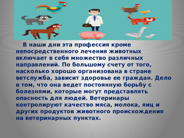 В наши дни эта профессия кроме непосредственного лечения животных включает в себя множество различных направлений. По большому счету от того, насколько хорошо организована в стране ветслужба, зависит здоровье ее граждан. Дело в том, что она ведет постоянную борьбу с болезнями, которые могут представлять опасность для людей. Ветеринары контролируют качество мяса, молока, яиц и других продуктов животного происхождения на ветеринарных пунктах.