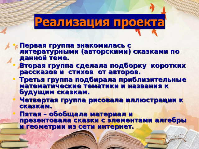 Первая группа знакомилась с литературными (авторскими) сказками по данной теме. Вторая группа сделала подборку коротких рассказов и стихов от авторов. Третья группа подбирала приблизительные математические тематики и названия к будущим сказкам. Четвертая группа рисовала иллюстрации к сказкам. Пятая – обобщала материал и презентовала сказки с элементами алгебры и геометрии из сети интернет.