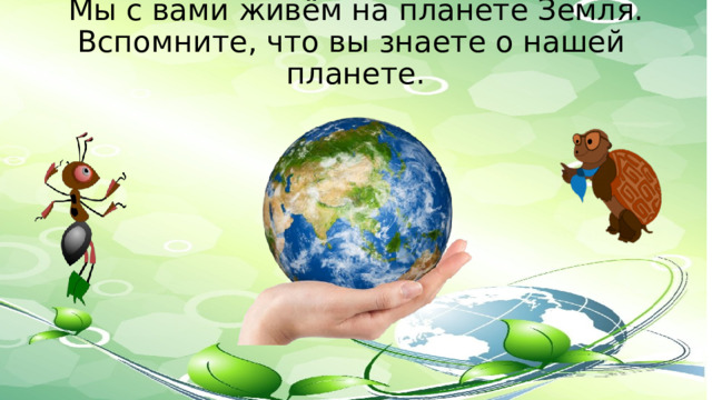 Мы с вами живём на планете Земля.  Вспомните, что вы знаете о нашей  планете.