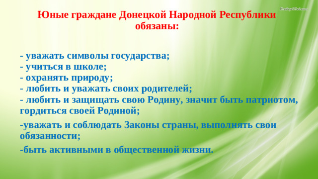 Юные граждане Донецкой Народной Республики обязаны:   - уважать символы государства;  - учиться в школе;  - охранять природу;  - любить и уважать своих родителей;  - любить и защищать свою Родину, значит быть патриотом, гордиться своей Родиной; -уважать и соблюдать Законы страны, выполнять свои обязанности; -быть активными в общественной жизни.   17.Обязанности юных граждан.