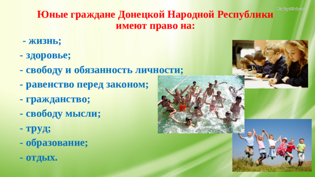 Юные граждане Донецкой Народной Республики имеют право на:    - жизнь; - здоровье; - свободу и обязанность личности; - равенство перед законом; - гражданство; - свободу мысли; - труд; - образование; - отдых.  18.Обязанности юных граждан.