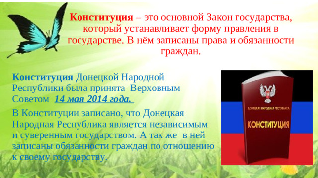 Конституция  – это основной Закон государства, который устанавливает форму правления в государстве. В нём записаны права и обязанности граждан.   Конституция Донецкой Народной Республики была принята Верховным Советом   14 мая 2014 года.   В Конституции записано, что Донецкая Народная Республика является независимым и суверенным государством. А так же  в ней записаны обязанности граждан по отношению к своему государству.   19.Конституция ДНР.