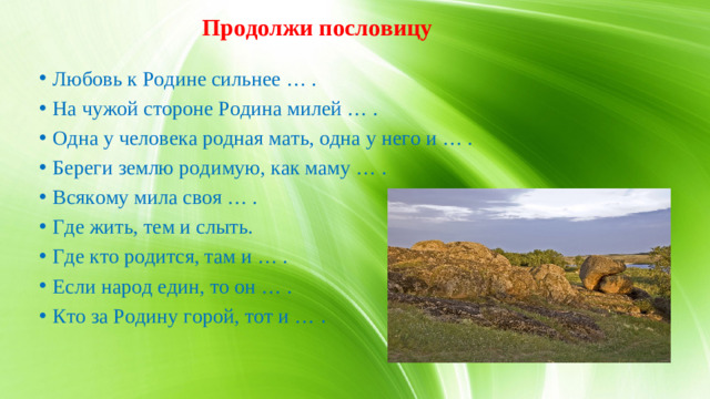 Продолжи пословицу Любовь к Родине сильнее … . На чужой стороне Родина милей … . Одна у человека родная мать, одна у него и … . Береги землю родимую, как маму … . Всякому мила своя … . Где жить, тем и слыть. Где кто родится, там и … . Если народ един, то он … . Кто за Родину горой, тот и … .  23.Интерактивная игра «Продолжи пословицу».