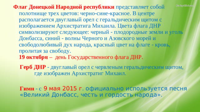 Флаг Донецкой Народной республики   представляет собой полотнище трех цветов: черно-сине-красное. В центре располагается двуглавый орел с геральдическим щитом с изображением Архистратига Михаила. Цвета флага ДНР символизируют следующее: черный - плодородные земли и уголь Донбасса, синий - волны Черного и Азовского морей и свободолюбивый дух народа, красный цвет на флаге - кровь, пролитая за свободу.  19 октября  – день Государственного флага ДНР.   Герб ДНР   - двуглавый орел с червленым геральдическим щитом, где изображен Архистратиг Михаил.   Гимн   - с  9 мая 2015 г . официально используется песня «Великий Донбасс, честь и гордость народа». 10.Значение символов.