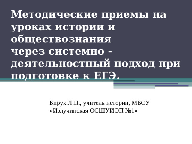 Методические приемы на уроках истории и обществознания  через системно - деятельностный подход при подготовке к ЕГЭ.   Бирук Л.П., учитель истории, МБОУ «Излучинская ОСШУИОП №1»