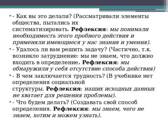 - Как вы это делали? (Рассматривали элементы общества, пытались их систематизировать.  Рефлексия :  мы понимали необходимость этого пробного действия и применяли имеющиеся у нас знания и умения). - Удалось ли вам решить задачу? (Частично, т.к. возникло затруднение: мы не знаем, что должно входить в определение . Рефлексия :  мы обнаружили у себя отсутствие способа действия) - В чем заключается трудность? (В учебнике нет определения социальной структуры.  Рефлексия :  наших исходных данных не хватает для решения проблемы). - Что будем делать? (Создавать свой способ определения.  Рефлексия :  мы знаем, чего не знаем, хотим и можем узнать).