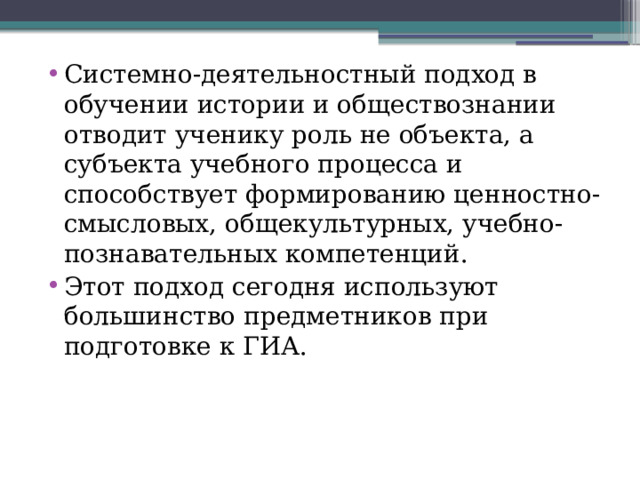 Системно-деятельностный подход в обучении истории и обществознании отводит ученику роль не объекта, а субъекта учебного процесса и способствует формированию ценностно-смысловых, общекультурных, учебно-познавательных компетенций. Этот подход сегодня используют большинство предметников при подготовке к ГИА.