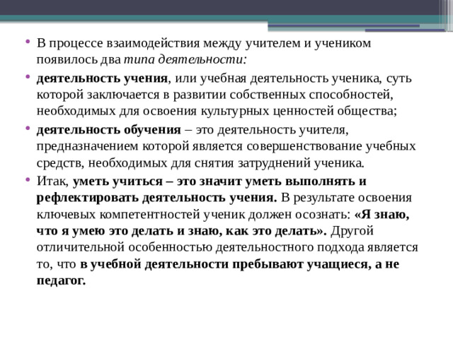 В процессе взаимодействия между учителем и учеником появилось два  типа деятельности: деятельность учения , или учебная деятельность ученика, суть которой заключается в развитии собственных способностей, необходимых для освоения культурных ценностей общества; деятельность обучения  – это деятельность учителя, предназначением которой является совершенствование учебных средств, необходимых для снятия затруднений ученика. Итак,  уметь учиться – это значит уметь выполнять и рефлектировать деятельность учения.  В результате освоения ключевых компетентностей ученик должен осознать:  «Я знаю, что я умею это делать и знаю, как это делать».  Другой отличительной особенностью деятельностного подхода является то, что  в учебной деятельности пребывают учащиеся, а не педагог. 