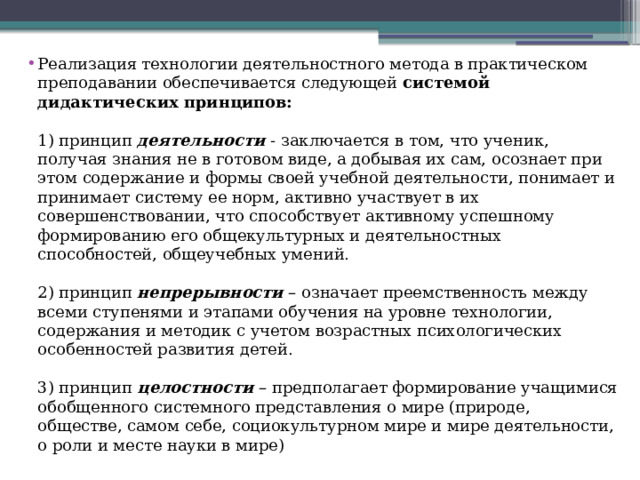 Реализация технологии деятельностного метода в практическом преподавании обеспечивается следующей  системой дидактических принципов:   1) принцип  деятельности  - заключается в том, что ученик, получая знания не в готовом виде, а добывая их сам, осознает при этом содержание и формы своей учебной деятельности, понимает и принимает систему ее норм, активно участвует в их совершенствовании, что способствует активному успешному формированию его общекультурных и деятельностных способностей, общеучебных умений.    2) принцип  непрерывности  – означает преемственность между всеми ступенями и этапами обучения на уровне технологии, содержания и методик с учетом возрастных психологических особенностей развития детей.   3) принцип  целостности  – предполагает формирование учащимися обобщенного системного представления о мире (природе, обществе, самом себе, социокультурном мире и мире деятельности, о роли и месте науки в мире)