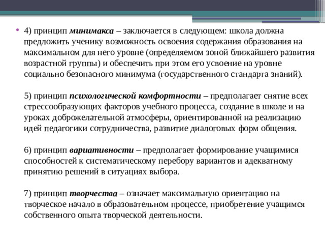 4) принцип  минимакса  – заключается в следующем: школа должна предложить ученику возможность освоения содержания образования на максимальном для него уровне (определяемом зоной ближайшего развития возрастной группы) и обеспечить при этом его усвоение на уровне социально безопасного минимума (государственного стандарта знаний).   5) принцип  психологической комфортности  – предполагает снятие всех стрессообразующих факторов учебного процесса, создание в школе и на уроках доброжелательной атмосферы, ориентированной на реализацию идей педагогики сотрудничества, развитие диалоговых форм общения.   6) принцип  вариативности  – предполагает формирование учащимися способностей к систематическому перебору вариантов и адекватному принятию решений в ситуациях выбора.   7) принцип  творчества  – означает максимальную ориентацию на творческое начало в образовательном процессе, приобретение учащимся собственного опыта творческой деятельности. 