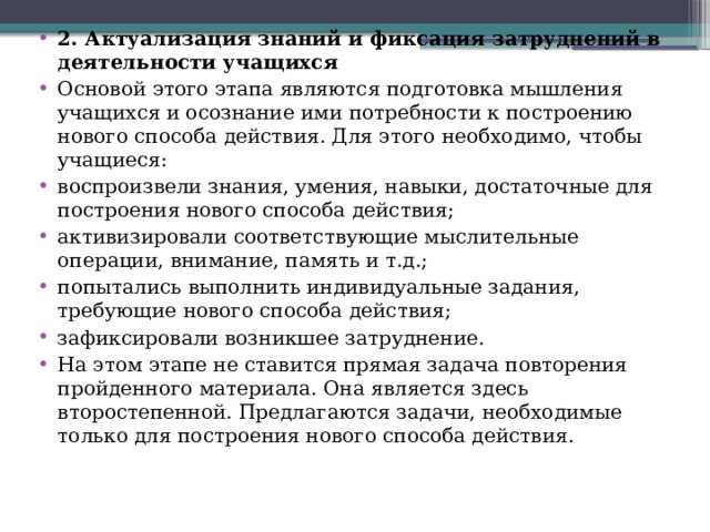 2. Актуализация знаний и фиксация затруднений в деятельности учащихся Основой этого этапа являются подготовка мышления учащихся и осознание ими потребности к построению нового способа действия. Для этого необходимо, чтобы учащиеся: воспроизвели знания, умения, навыки, достаточные для построения нового способа действия; активизировали соответствующие мыслительные операции, внимание, память и т.д.; попытались выполнить индивидуальные задания, требующие нового способа действия; зафиксировали возникшее затруднение. На этом этапе не ставится прямая задача повторения пройденного материала. Она является здесь второстепенной. Предлагаются задачи, необходимые только для построения нового способа действия.