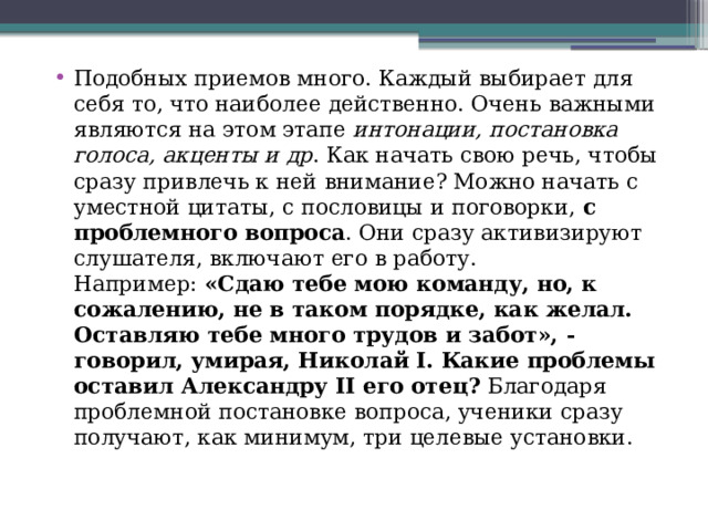 Подобных приемов много. Каждый выбирает для себя то, что наиболее действенно. Очень важными являются на этом этапе  интонации, постановка голоса, акценты и др . Как начать свою речь, чтобы сразу привлечь к ней внимание? Можно начать с уместной цитаты, с пословицы и поговорки,  с проблемного вопроса . Они сразу активизируют слушателя, включают его в работу. Например:  «Сдаю тебе мою команду, но, к сожалению, не в таком порядке, как желал. Оставляю тебе много трудов и забот», - говорил, умирая, Николай I. Какие проблемы оставил Александру II его отец?  Благодаря проблемной постановке вопроса, ученики сразу получают, как минимум, три целевые установки.