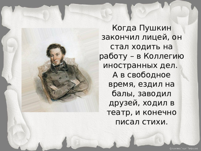 Когда Пушкин закончил лицей, он стал ходить на работу – в Коллегию иностранных дел.  А в свободное время, ездил на балы, заводил друзей, ходил в театр, и конечно писал стихи.