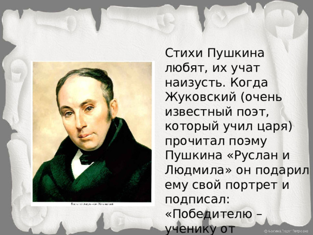 Стихи Пушкина любят, их учат наизусть. Когда Жуковский (очень известный поэт, который учил царя) прочитал поэму Пушкина «Руслан и Людмила» он подарил ему свой портрет и подписал: «Победителю – ученику от побеждённого учителя»