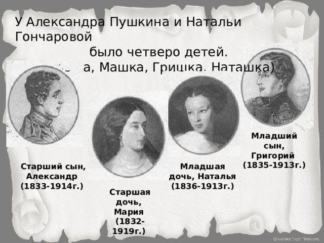 У Александра Пушкина и Натальи Гончаровой  было четверо детей. (Сашка, Машка, Гришка, Наташка) Младший сын, Григорий (1835-1913г.)  Старший сын, Александр Младшая дочь, Наталья (1833-1914г.) (1836-1913г.) Старшая дочь, Мария (1832-1919г.)