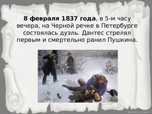 8 февраля 1837 года , в 5-м часу вечера, на Черной речке в Петербурге состоялась дуэль. Дантес стрелял первым и смертельно ранил Пушкина.