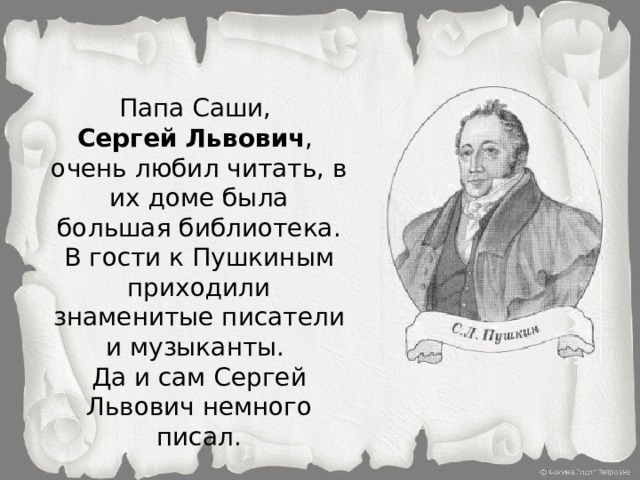 Папа Саши, Сергей Львович , очень любил читать, в их доме была большая библиотека. В гости к Пушкиным приходили знаменитые писатели и музыканты. Да и сам Сергей Львович немного писал.