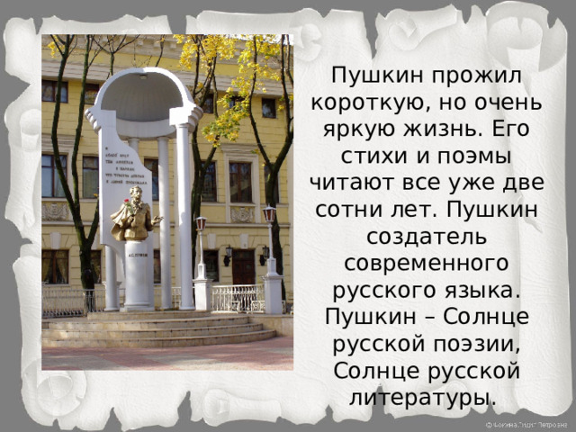 Пушкин прожил короткую, но очень яркую жизнь. Его стихи и поэмы читают все уже две сотни лет. Пушкин создатель современного русского языка. Пушкин – Солнце русской поэзии, Солнце русской литературы.