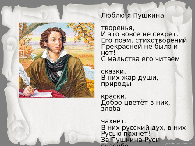 Люблю я Пушкина  творенья, И это вовсе не секрет. Его поэм, стихотворений Прекрасней не было и нет! С мальства его читаем  сказки, В них жар души, природы  краски. Добро цветёт в них, злоба  чахнет. В них русский дух, в них Русью пахнет! За Пушкина Руси спасибо От имени всего народа! Ведь мы стихи его читаем Как он писал – без перевода.