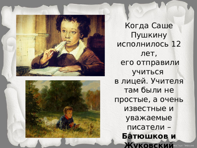 Когда Саше Пушкину исполнилось 12 лет,  его отправили учиться  в лицей. Учителя там были не простые, а очень известные и уважаемые писатели – Батюшков и Жуковский (который, к слову, учил детей самого царя).