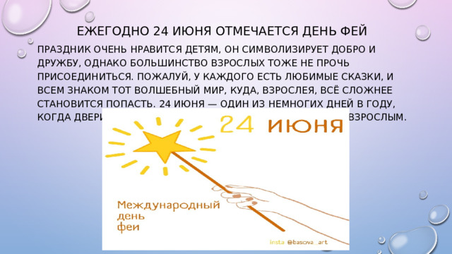 Ежегодно 24 июня отмечается День фей Праздник очень нравится детям, он символизирует добро и дружбу, однако большинство взрослых тоже не прочь присоединиться. Пожалуй, у каждого есть любимые сказки, и всем знаком тот Волшебный Мир, куда, взрослея, всё сложнее становится попасть. 24 июня — один из немногих дней в году, когда двери в этот мир открываются всем – и детям, и взрослым.