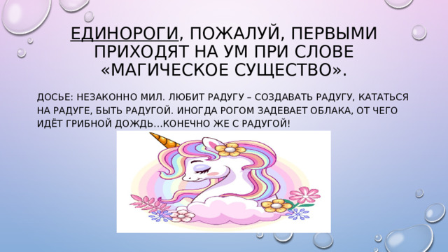 Единороги , пожалуй, первыми приходят на ум при слове «магическое существо». Досье: незаконно мил. Любит радугу – создавать радугу, кататься на радуге, быть радугой. Иногда рогом задевает облака, от чего идёт грибной дождь…конечно же с радугой!