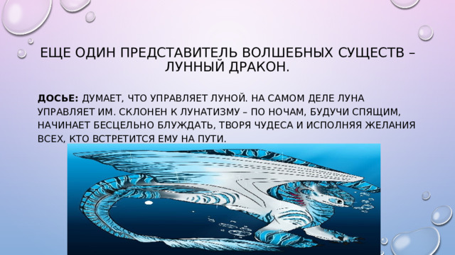 Еще один представитель волшебных существ – Лунный Дракон. Досье:  думает, что управляет Луной. На самом деле Луна управляет им. Склонен к лунатизму – по ночам, будучи спящим, начинает бесцельно блуждать, творя чудеса и исполняя желания всех, кто встретится ему на пути.