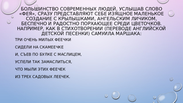 Большинство современных людей, услышав слово «фея», сразу представляют себе изящное маленькое создание с крылышками, ангельским личиком, беспечно и радостно порхающее среди цветочков. Например, как в стихотворении (переводе английской детской песенки) Самуила Маршака: Три очень милых феечки Сидели на скамеечке И, съев по булке с маслицем, Успели так замаслиться, Что мыли этих феечек Из трех садовых леечек.