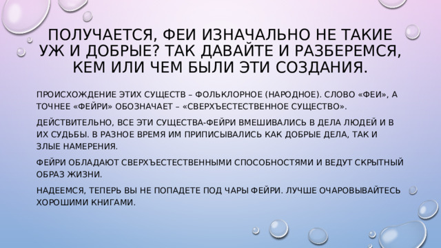 Получается, феи изначально не такие уж и добрые? Так давайте и разберемся, кем или чем были эти создания. Происхождение этих существ – фольклорное (народное). Слово «феи», а точнее «фейри» обозначает – «сверхъестественное существо». Действительно, все эти существа-фейри вмешивались в дела людей и в их судьбы. В разное время им приписывались как добрые дела, так и злые намерения. Фейри обладают сверхъестественными способностями и ведут скрытный образ жизни. Надеемся, теперь вы не попадете под чары фейри. Лучше очаровывайтесь хорошими книгами. 