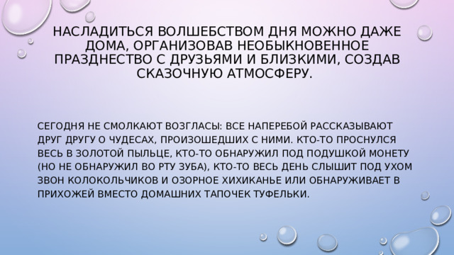 Насладиться волшебством дня можно даже дома, организовав необыкновенное празднество с друзьями и близкими, создав сказочную атмосферу. Сегодня не смолкают возгласы: все наперебой рассказывают друг другу о чудесах, произошедших с ними. Кто-то проснулся весь в золотой пыльце, кто-то обнаружил под подушкой монету (но не обнаружил во рту зуба), кто-то весь день слышит под ухом звон колокольчиков и озорное хихиканье или обнаруживает в прихожей вместо домашних тапочек туфельки.