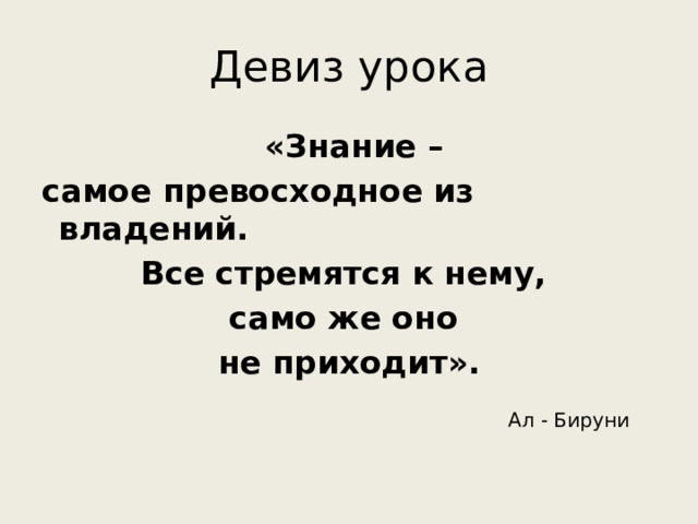 Девиз урока   «Знание – самое превосходное из владений. Все стремятся к нему, само же оно не приходит».   Ал - Бируни