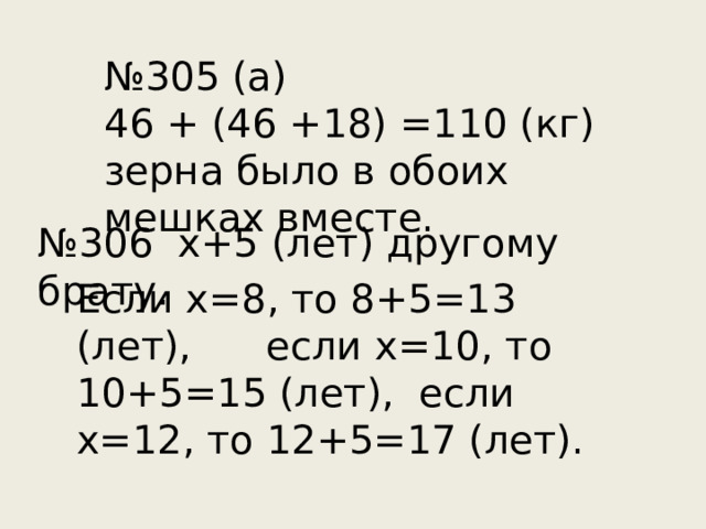 № 305 (а) 46 + (46 +18) =110 (кг) зерна было в обоих мешках вместе. № 306 х+5 (лет) другому брату. Если х=8, то 8+5=13 (лет), если х=10, то 10+5=15 (лет), если х=12, то 12+5=17 (лет).  Если х=8, то 8+5=13 (лет), если х=10, то 10+5=15 (лет), если х=12, то 12+5=17 (лет).