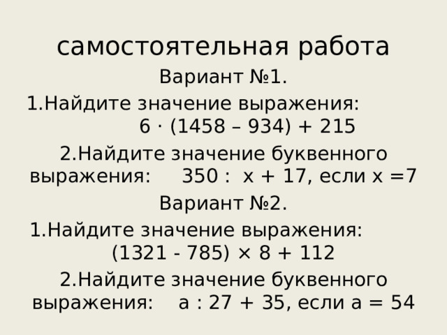 самостоятельная работа Вариант №1. 1.Найдите значение выражения: 6 · (1458 – 934) + 215 2.Найдите значение буквенного выражения: 350 : х + 17, если х =7 Вариант №2. 1.Найдите значение выражения: (1321 - 785) × 8 + 112 2.Найдите значение буквенного выражения: а : 27 + 35, если а = 54