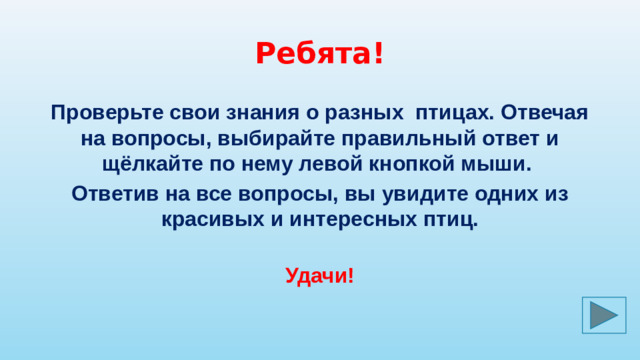 Ребята! Проверьте свои знания о разных птицах. Отвечая на вопросы, выбирайте правильный ответ и щёлкайте по нему левой кнопкой мыши. Ответив на все вопросы, вы увидите одних из красивых и интересных птиц. Удачи!