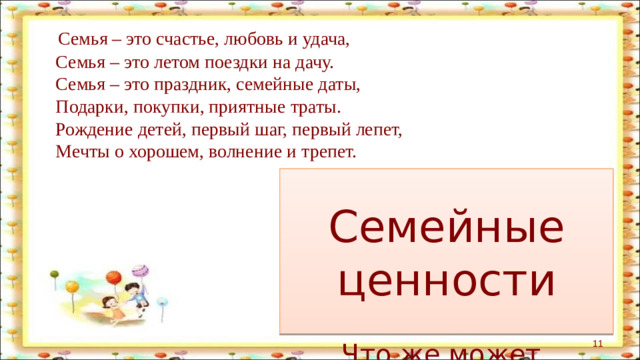 Семья – это счастье, любовь и удача,  Семья – это летом поездки на дачу.  Семья – это праздник, семейные даты,  Подарки, покупки, приятные траты.  Рождение детей, первый шаг, первый лепет,  Мечты о хорошем, волнение и трепет. Это что-то важное, дорогое, что объединяет семью, не даёт ей распасться. Семейные  ценности Что же может объединять семью?  